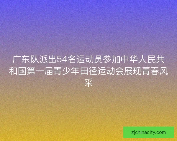 广东队派出54名运动员参加中华人民共和国第一届青少年田径运动会展现青春风采