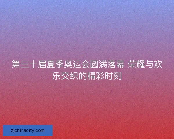 第三十届夏季奥运会圆满落幕 荣耀与欢乐交织的精彩时刻