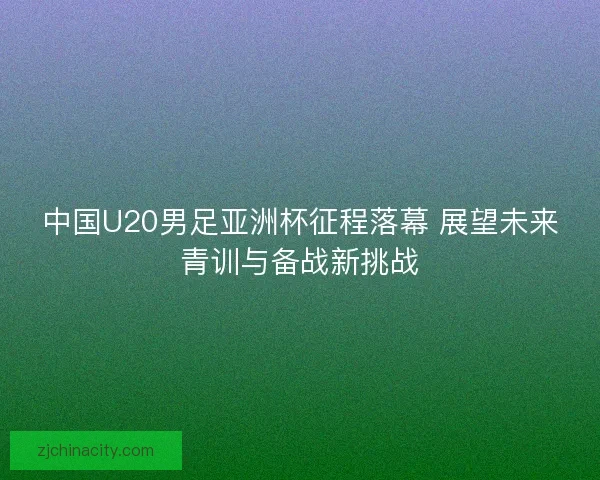 中国U20男足亚洲杯征程落幕 展望未来青训与备战新挑战