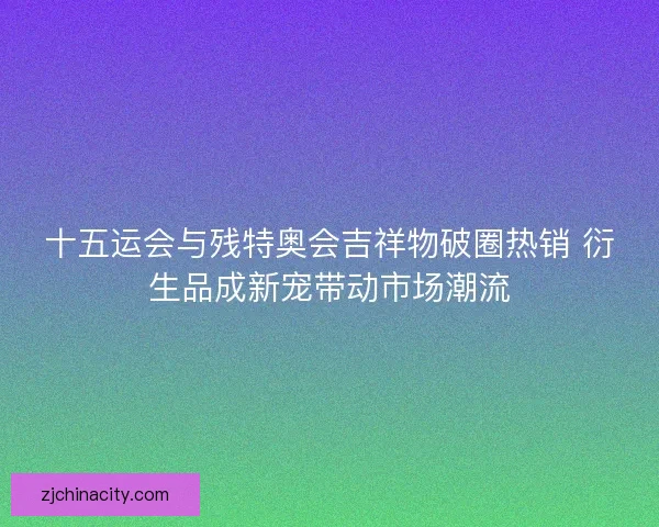 十五运会与残特奥会吉祥物破圈热销 衍生品成新宠带动市场潮流