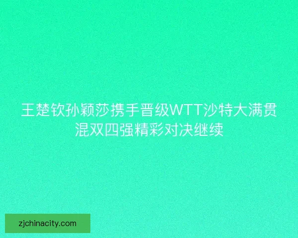 王楚钦孙颖莎携手晋级WTT沙特大满贯混双四强精彩对决继续